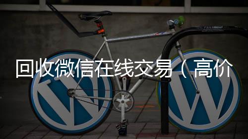 回收微信在线24小时在线回收vx交易（高价回收微信平台）